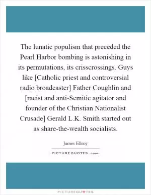 The lunatic populism that preceded the Pearl Harbor bombing is astonishing in its permutations, its crisscrossings. Guys like [Catholic priest and controversial radio broadcaster] Father Coughlin and [racist and anti-Semitic agitator and founder of the Christian Nationalist Crusade] Gerald L.K. Smith started out as share-the-wealth socialists Picture Quote #1