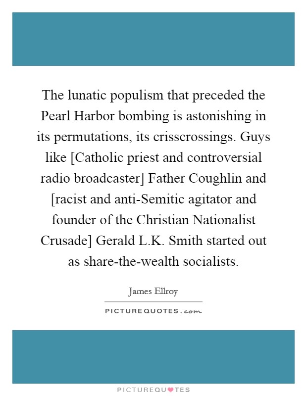 The lunatic populism that preceded the Pearl Harbor bombing is astonishing in its permutations, its crisscrossings. Guys like [Catholic priest and controversial radio broadcaster] Father Coughlin and [racist and anti-Semitic agitator and founder of the Christian Nationalist Crusade] Gerald L.K. Smith started out as share-the-wealth socialists. Picture Quote #1