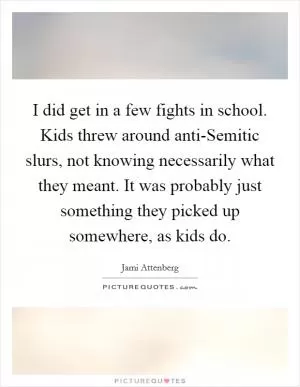 I did get in a few fights in school. Kids threw around anti-Semitic slurs, not knowing necessarily what they meant. It was probably just something they picked up somewhere, as kids do Picture Quote #1