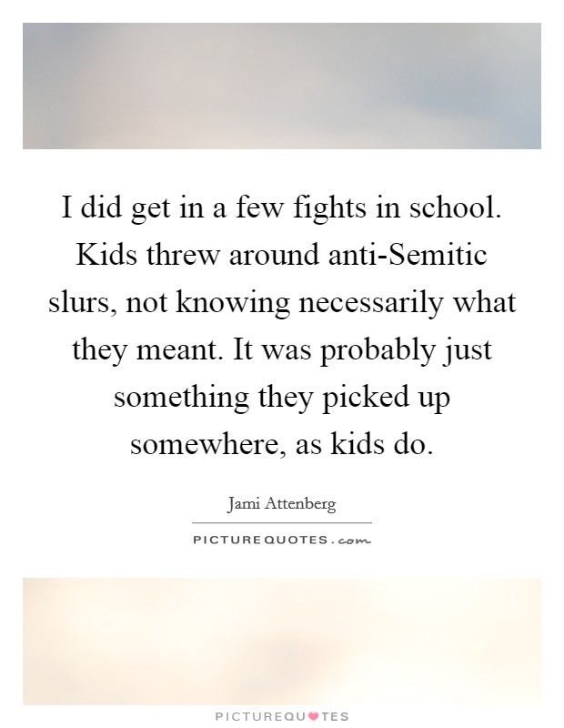 I did get in a few fights in school. Kids threw around anti-Semitic slurs, not knowing necessarily what they meant. It was probably just something they picked up somewhere, as kids do. Picture Quote #1
