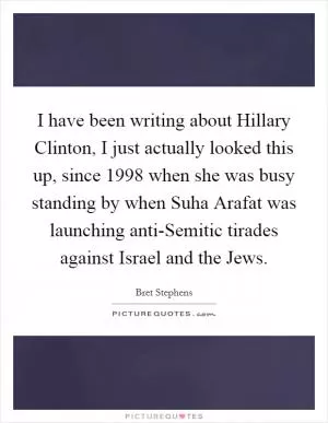 I have been writing about Hillary Clinton, I just actually looked this up, since 1998 when she was busy standing by when Suha Arafat was launching anti-Semitic tirades against Israel and the Jews Picture Quote #1