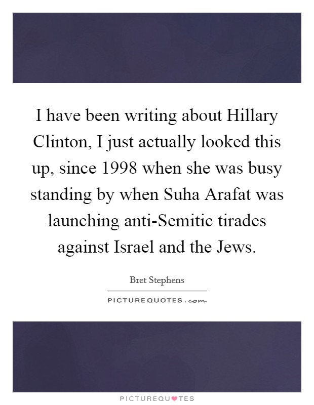 I have been writing about Hillary Clinton, I just actually looked this up, since 1998 when she was busy standing by when Suha Arafat was launching anti-Semitic tirades against Israel and the Jews. Picture Quote #1