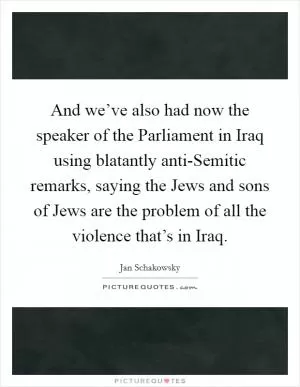 And we’ve also had now the speaker of the Parliament in Iraq using blatantly anti-Semitic remarks, saying the Jews and sons of Jews are the problem of all the violence that’s in Iraq Picture Quote #1