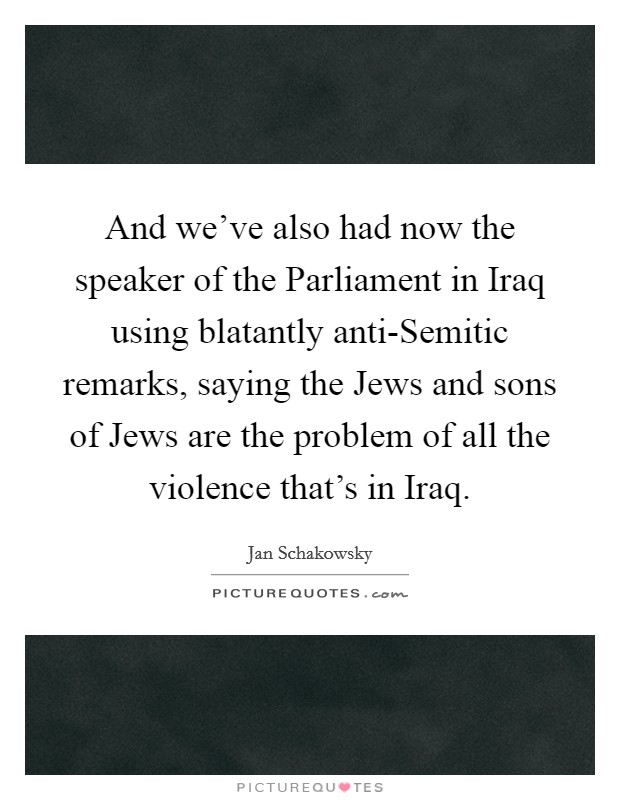 And we've also had now the speaker of the Parliament in Iraq using blatantly anti-Semitic remarks, saying the Jews and sons of Jews are the problem of all the violence that's in Iraq. Picture Quote #1