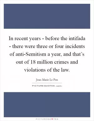In recent years - before the intifada - there were three or four incidents of anti-Semitism a year, and that’s out of 18 million crimes and violations of the law Picture Quote #1