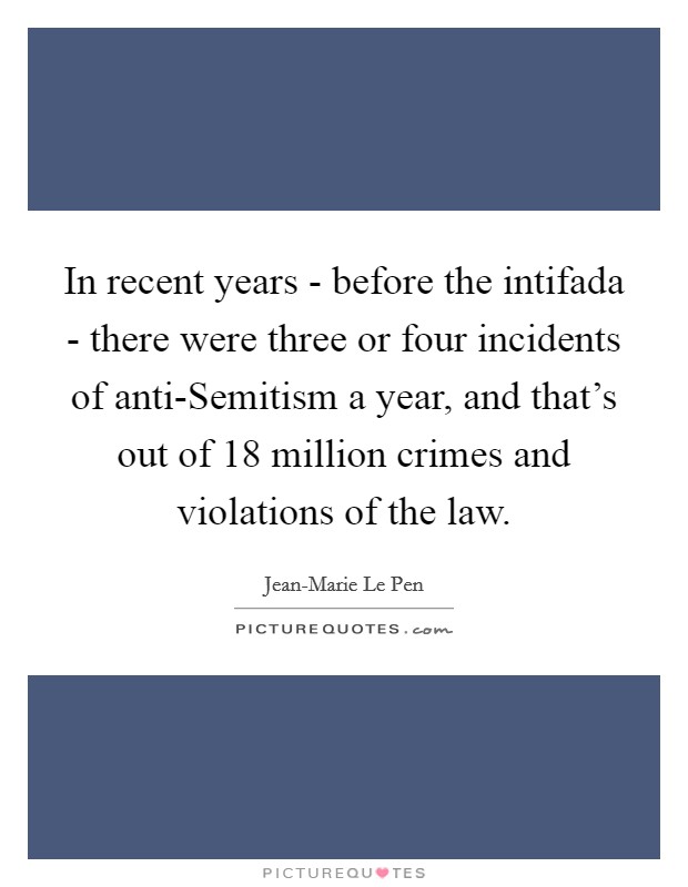In recent years - before the intifada - there were three or four incidents of anti-Semitism a year, and that's out of 18 million crimes and violations of the law. Picture Quote #1