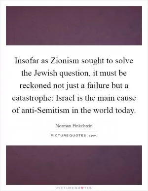 Insofar as Zionism sought to solve the Jewish question, it must be reckoned not just a failure but a catastrophe: Israel is the main cause of anti-Semitism in the world today Picture Quote #1