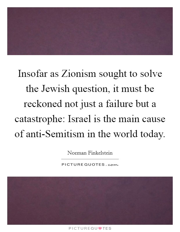 Insofar as Zionism sought to solve the Jewish question, it must be reckoned not just a failure but a catastrophe: Israel is the main cause of anti-Semitism in the world today. Picture Quote #1