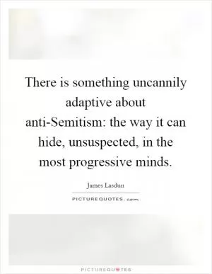 There is something uncannily adaptive about anti-Semitism: the way it can hide, unsuspected, in the most progressive minds Picture Quote #1