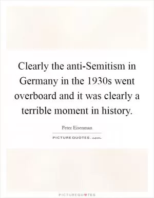 Clearly the anti-Semitism in Germany in the 1930s went overboard and it was clearly a terrible moment in history Picture Quote #1