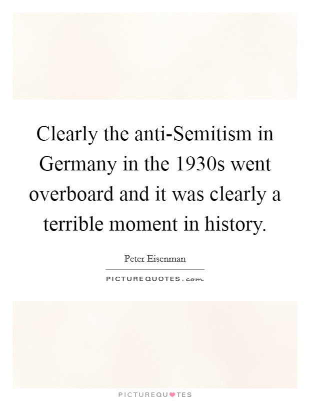 Clearly the anti-Semitism in Germany in the 1930s went overboard and it was clearly a terrible moment in history. Picture Quote #1