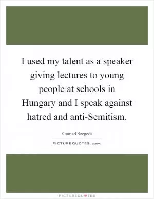 I used my talent as a speaker giving lectures to young people at schools in Hungary and I speak against hatred and anti-Semitism Picture Quote #1