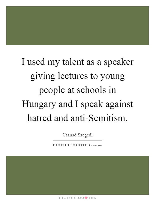 I used my talent as a speaker giving lectures to young people at schools in Hungary and I speak against hatred and anti-Semitism. Picture Quote #1