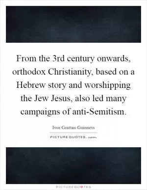 From the 3rd century onwards, orthodox Christianity, based on a Hebrew story and worshipping the Jew Jesus, also led many campaigns of anti-Semitism Picture Quote #1
