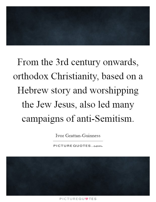 From the 3rd century onwards, orthodox Christianity, based on a Hebrew story and worshipping the Jew Jesus, also led many campaigns of anti-Semitism. Picture Quote #1