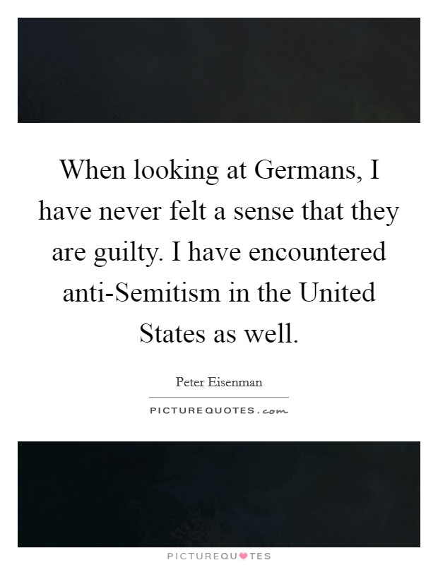 When looking at Germans, I have never felt a sense that they are guilty. I have encountered anti-Semitism in the United States as well. Picture Quote #1