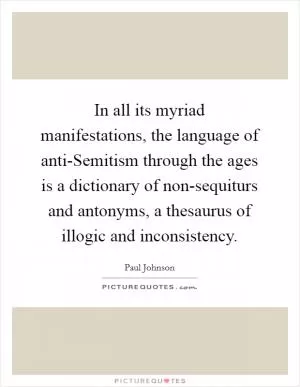 In all its myriad manifestations, the language of anti-Semitism through the ages is a dictionary of non-sequiturs and antonyms, a thesaurus of illogic and inconsistency Picture Quote #1