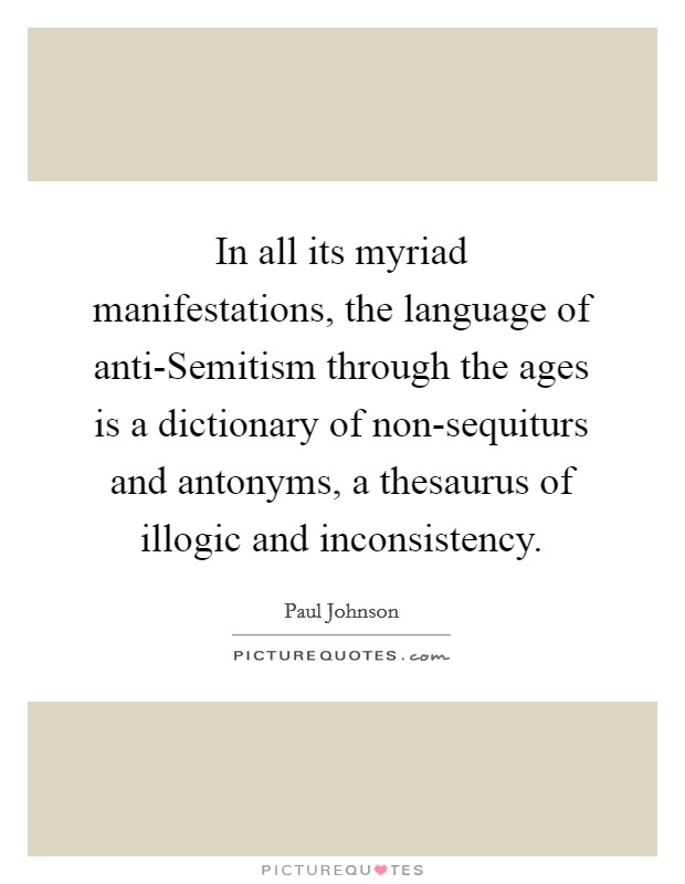 In all its myriad manifestations, the language of anti-Semitism through the ages is a dictionary of non-sequiturs and antonyms, a thesaurus of illogic and inconsistency. Picture Quote #1