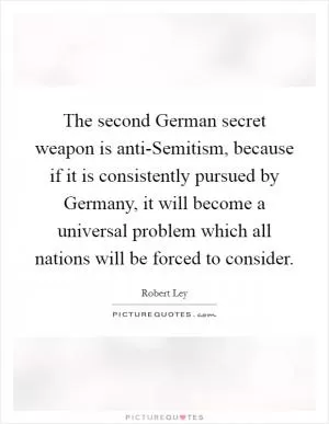 The second German secret weapon is anti-Semitism, because if it is consistently pursued by Germany, it will become a universal problem which all nations will be forced to consider Picture Quote #1