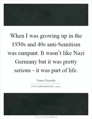 When I was growing up in the 1930s and  40s anti-Semitism was rampant. It wasn’t like Nazi Germany but it was pretty serious - it was part of life Picture Quote #1