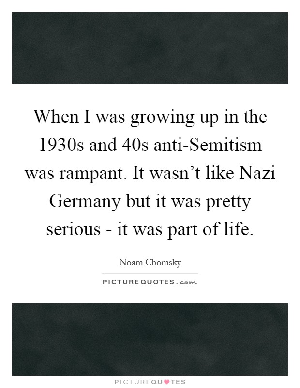 When I was growing up in the 1930s and  40s anti-Semitism was rampant. It wasn't like Nazi Germany but it was pretty serious - it was part of life. Picture Quote #1