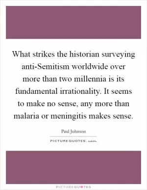 What strikes the historian surveying anti-Semitism worldwide over more than two millennia is its fundamental irrationality. It seems to make no sense, any more than malaria or meningitis makes sense Picture Quote #1