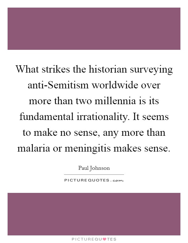 What strikes the historian surveying anti-Semitism worldwide over more than two millennia is its fundamental irrationality. It seems to make no sense, any more than malaria or meningitis makes sense. Picture Quote #1
