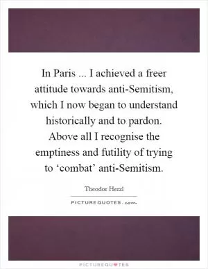 In Paris ... I achieved a freer attitude towards anti-Semitism, which I now began to understand historically and to pardon. Above all I recognise the emptiness and futility of trying to ‘combat’ anti-Semitism Picture Quote #1
