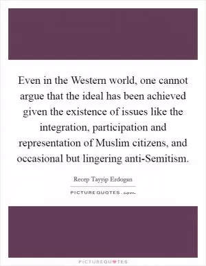 Even in the Western world, one cannot argue that the ideal has been achieved given the existence of issues like the integration, participation and representation of Muslim citizens, and occasional but lingering anti-Semitism Picture Quote #1