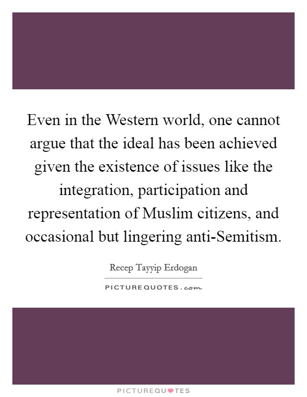 Even in the Western world, one cannot argue that the ideal has been achieved given the existence of issues like the integration, participation and representation of Muslim citizens, and occasional but lingering anti-Semitism. Picture Quote #1