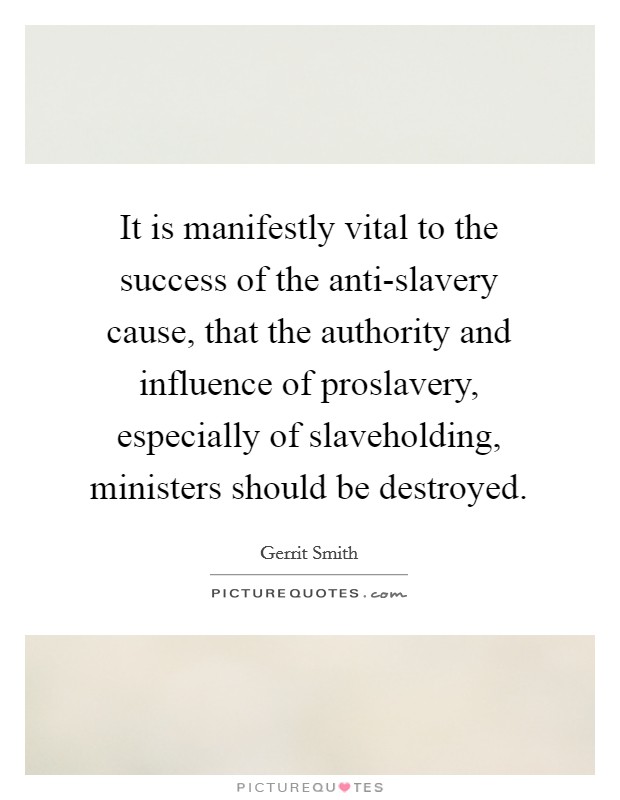 It is manifestly vital to the success of the anti-slavery cause, that the authority and influence of proslavery, especially of slaveholding, ministers should be destroyed. Picture Quote #1