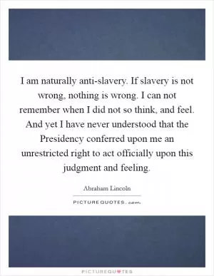 I am naturally anti-slavery. If slavery is not wrong, nothing is wrong. I can not remember when I did not so think, and feel. And yet I have never understood that the Presidency conferred upon me an unrestricted right to act officially upon this judgment and feeling Picture Quote #1
