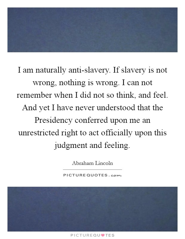 I am naturally anti-slavery. If slavery is not wrong, nothing is wrong. I can not remember when I did not so think, and feel. And yet I have never understood that the Presidency conferred upon me an unrestricted right to act officially upon this judgment and feeling. Picture Quote #1