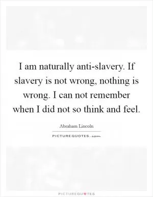 I am naturally anti-slavery. If slavery is not wrong, nothing is wrong. I can not remember when I did not so think and feel Picture Quote #1