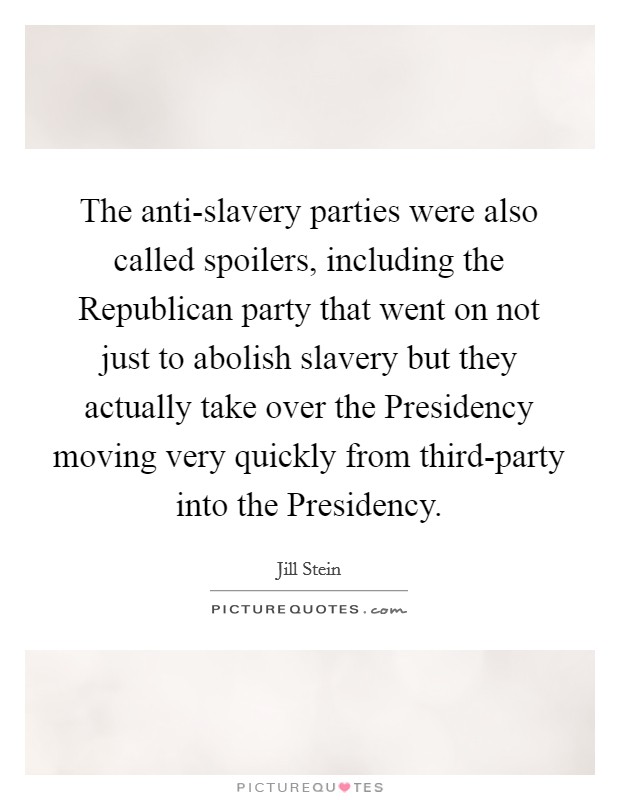 The anti-slavery parties were also called spoilers, including the Republican party that went on not just to abolish slavery but they actually take over the Presidency moving very quickly from third-party into the Presidency. Picture Quote #1
