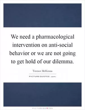 We need a pharmacological intervention on anti-social behavior or we are not going to get hold of our dilemma Picture Quote #1