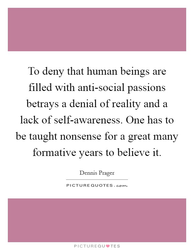 To deny that human beings are filled with anti-social passions betrays a denial of reality and a lack of self-awareness. One has to be taught nonsense for a great many formative years to believe it. Picture Quote #1