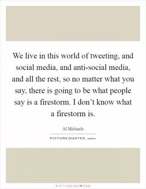 We live in this world of tweeting, and social media, and anti-social media, and all the rest, so no matter what you say, there is going to be what people say is a firestorm. I don’t know what a firestorm is Picture Quote #1