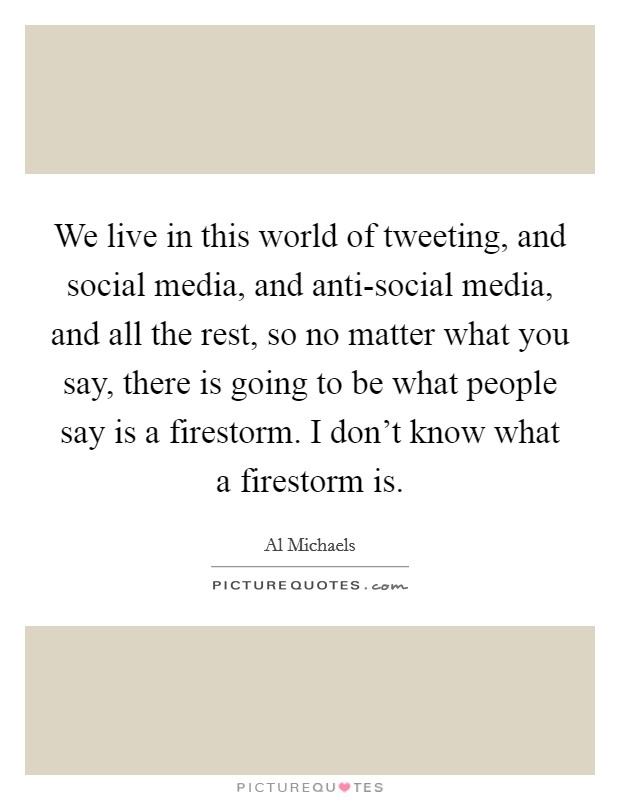 We live in this world of tweeting, and social media, and anti-social media, and all the rest, so no matter what you say, there is going to be what people say is a firestorm. I don't know what a firestorm is. Picture Quote #1