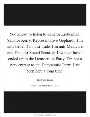 You know, to listen to Senator Lieberman, Senator Kerry, Representative Gephardt, I’m anti-Israel, I’m anti-trade, I’m anti-Medicare and I’m anti-Social Security. I wonder how I ended up in the Democratic Party. I’m not a new entrant to the Democratic Party. I’ve been here a long time Picture Quote #1