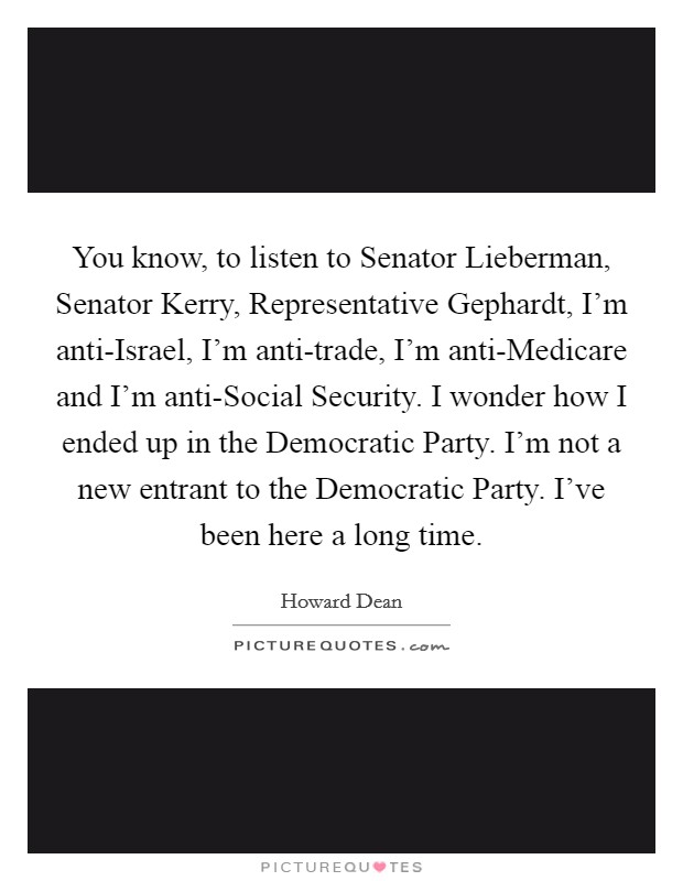 You know, to listen to Senator Lieberman, Senator Kerry, Representative Gephardt, I'm anti-Israel, I'm anti-trade, I'm anti-Medicare and I'm anti-Social Security. I wonder how I ended up in the Democratic Party. I'm not a new entrant to the Democratic Party. I've been here a long time. Picture Quote #1
