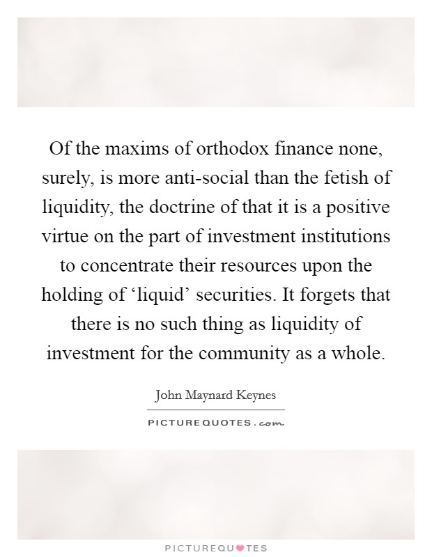 Of the maxims of orthodox finance none, surely, is more anti-social than the fetish of liquidity, the doctrine of that it is a positive virtue on the part of investment institutions to concentrate their resources upon the holding of ‘liquid' securities. It forgets that there is no such thing as liquidity of investment for the community as a whole. Picture Quote #1