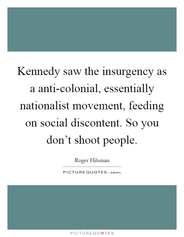 Kennedy saw the insurgency as a anti-colonial, essentially nationalist movement, feeding on social discontent. So you don't shoot people. Picture Quote #1