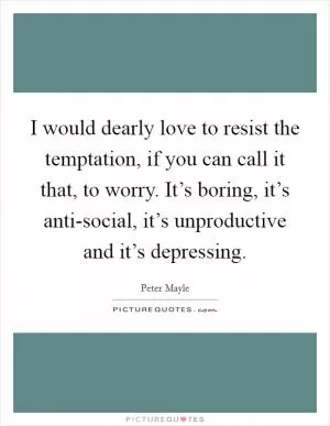 I would dearly love to resist the temptation, if you can call it that, to worry. It’s boring, it’s anti-social, it’s unproductive and it’s depressing Picture Quote #1