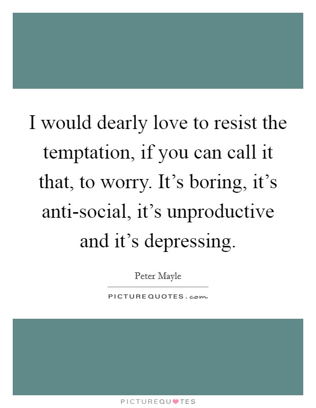 I would dearly love to resist the temptation, if you can call it that, to worry. It's boring, it's anti-social, it's unproductive and it's depressing. Picture Quote #1