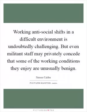 Working anti-social shifts in a difficult environment is undoubtedly challenging. But even militant staff may privately concede that some of the working conditions they enjoy are unusually benign Picture Quote #1