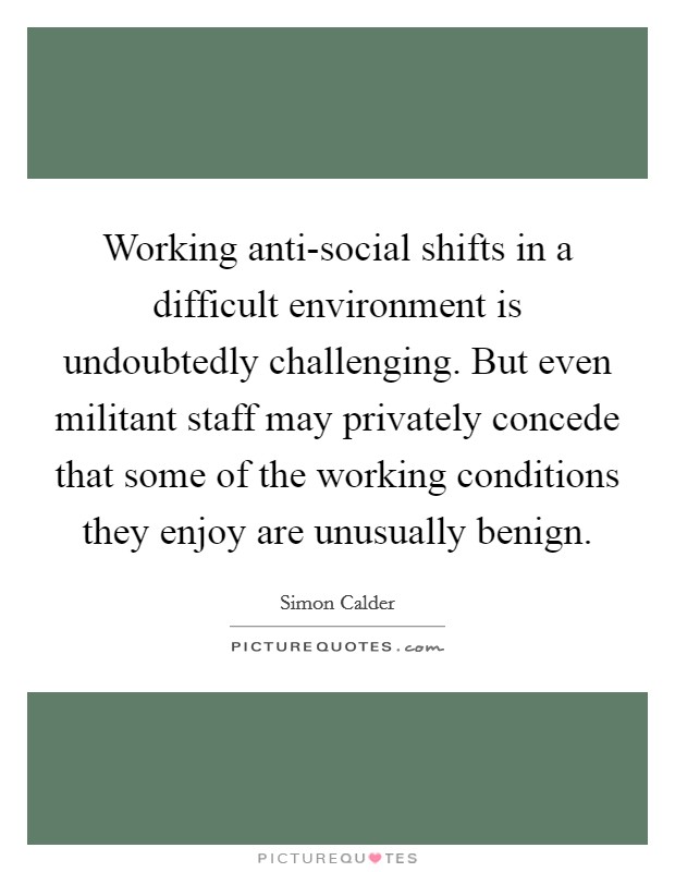 Working anti-social shifts in a difficult environment is undoubtedly challenging. But even militant staff may privately concede that some of the working conditions they enjoy are unusually benign. Picture Quote #1