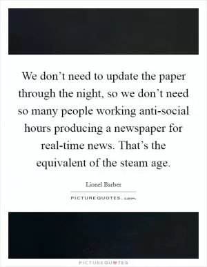 We don’t need to update the paper through the night, so we don’t need so many people working anti-social hours producing a newspaper for real-time news. That’s the equivalent of the steam age Picture Quote #1