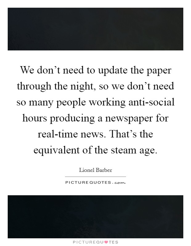 We don't need to update the paper through the night, so we don't need so many people working anti-social hours producing a newspaper for real-time news. That's the equivalent of the steam age. Picture Quote #1