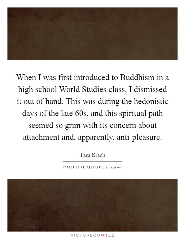 When I was first introduced to Buddhism in a high school World Studies class, I dismissed it out of hand. This was during the hedonistic days of the late  60s, and this spiritual path seemed so grim with its concern about attachment and, apparently, anti-pleasure. Picture Quote #1